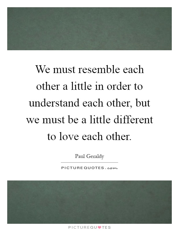 We must resemble each other a little in order to understand each other, but we must be a little different to love each other Picture Quote #1
