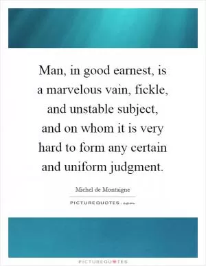 Man, in good earnest, is a marvelous vain, fickle, and unstable subject, and on whom it is very hard to form any certain and uniform judgment Picture Quote #1