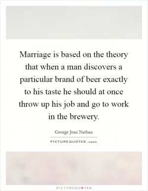 Marriage is based on the theory that when a man discovers a particular brand of beer exactly to his taste he should at once throw up his job and go to work in the brewery Picture Quote #1