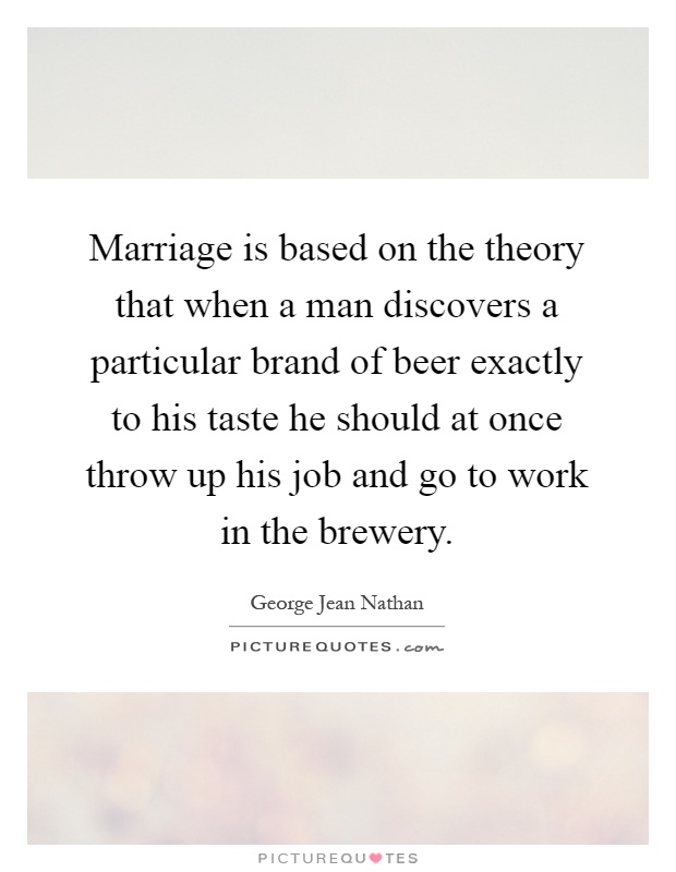 Marriage is based on the theory that when a man discovers a particular brand of beer exactly to his taste he should at once throw up his job and go to work in the brewery Picture Quote #1