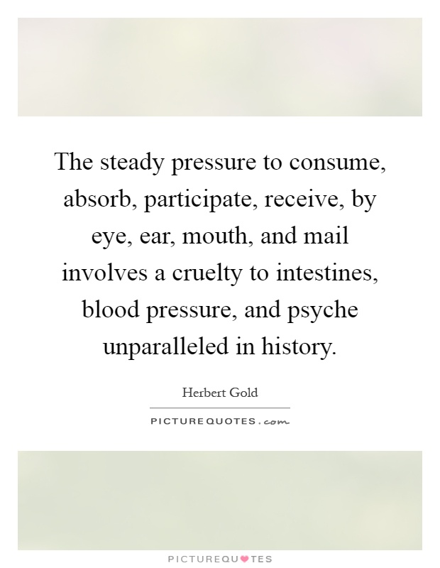 The steady pressure to consume, absorb, participate, receive, by eye, ear, mouth, and mail involves a cruelty to intestines, blood pressure, and psyche unparalleled in history Picture Quote #1