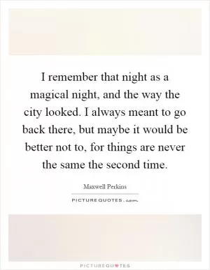 I remember that night as a magical night, and the way the city looked. I always meant to go back there, but maybe it would be better not to, for things are never the same the second time Picture Quote #1