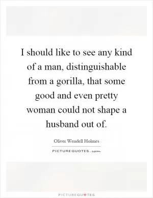 I should like to see any kind of a man, distinguishable from a gorilla, that some good and even pretty woman could not shape a husband out of Picture Quote #1
