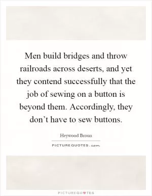 Men build bridges and throw railroads across deserts, and yet they contend successfully that the job of sewing on a button is beyond them. Accordingly, they don’t have to sew buttons Picture Quote #1