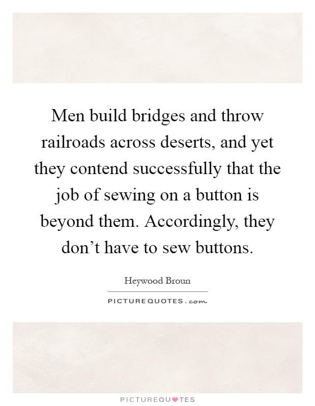 Men build bridges and throw railroads across deserts, and yet they contend successfully that the job of sewing on a button is beyond them. Accordingly, they don't have to sew buttons Picture Quote #1