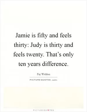Jamie is fifty and feels thirty: Judy is thirty and feels twenty. That’s only ten years difference Picture Quote #1