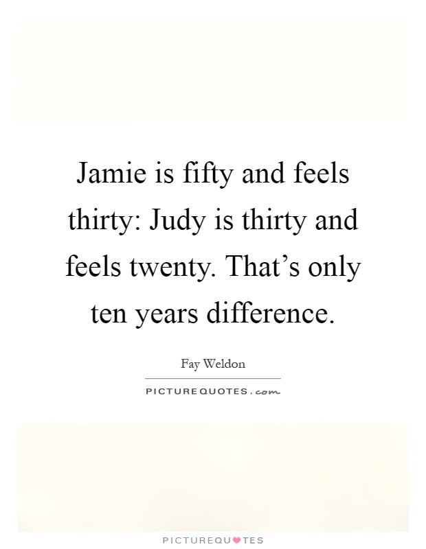 Jamie is fifty and feels thirty: Judy is thirty and feels twenty. That's only ten years difference Picture Quote #1
