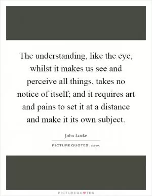 The understanding, like the eye, whilst it makes us see and perceive all things, takes no notice of itself; and it requires art and pains to set it at a distance and make it its own subject Picture Quote #1