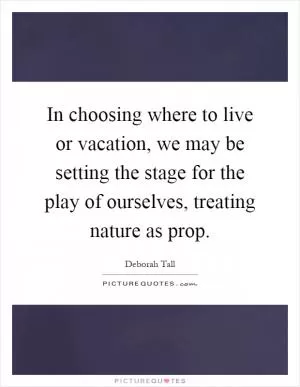 In choosing where to live or vacation, we may be setting the stage for the play of ourselves, treating nature as prop Picture Quote #1
