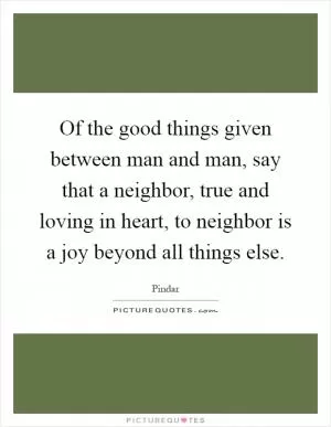Of the good things given between man and man, say that a neighbor, true and loving in heart, to neighbor is a joy beyond all things else Picture Quote #1