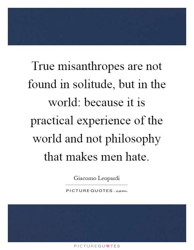 True misanthropes are not found in solitude, but in the world: because it is practical experience of the world and not philosophy that makes men hate Picture Quote #1