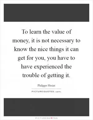 To learn the value of money, it is not necessary to know the nice things it can get for you, you have to have experienced the trouble of getting it Picture Quote #1