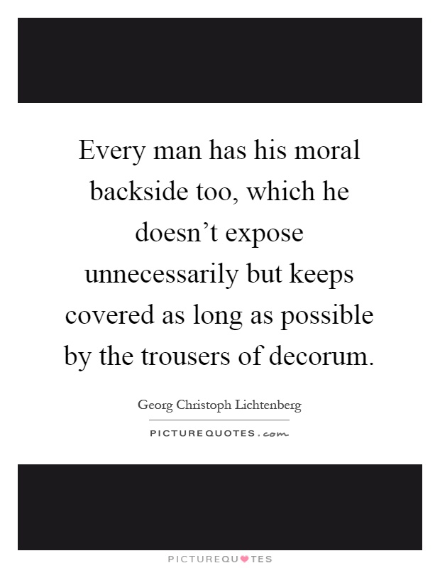 Every man has his moral backside too, which he doesn't expose unnecessarily but keeps covered as long as possible by the trousers of decorum Picture Quote #1