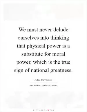 We must never delude ourselves into thinking that physical power is a substitute for moral power, which is the true sign of national greatness Picture Quote #1