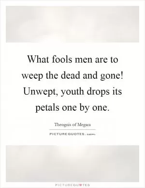 What fools men are to weep the dead and gone! Unwept, youth drops its petals one by one Picture Quote #1