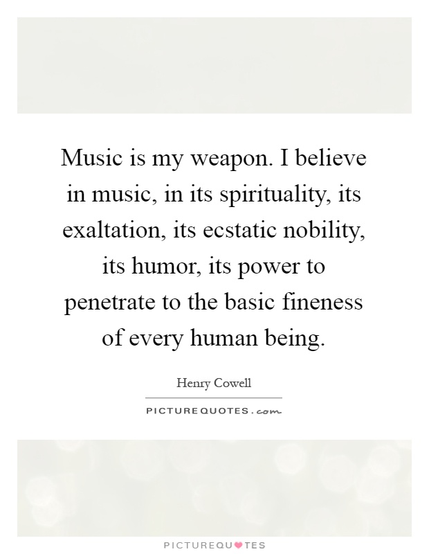 Music is my weapon. I believe in music, in its spirituality, its exaltation, its ecstatic nobility, its humor, its power to penetrate to the basic fineness of every human being Picture Quote #1