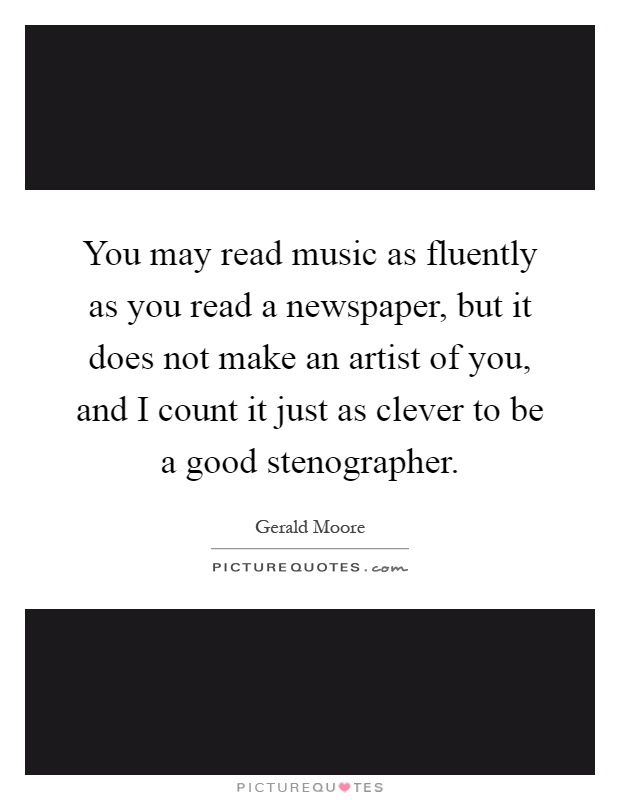 You may read music as fluently as you read a newspaper, but it does not make an artist of you, and I count it just as clever to be a good stenographer Picture Quote #1