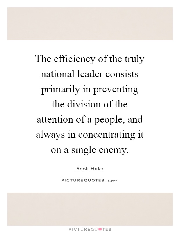 The efficiency of the truly national leader consists primarily in preventing the division of the attention of a people, and always in concentrating it on a single enemy Picture Quote #1