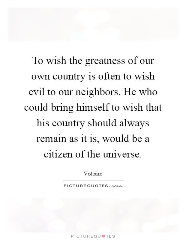To wish the greatness of our own country is often to wish evil to our neighbors. He who could bring himself to wish that his country should always remain as it is, would be a citizen of the universe Picture Quote #1