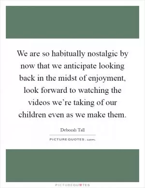 We are so habitually nostalgic by now that we anticipate looking back in the midst of enjoyment, look forward to watching the videos we’re taking of our children even as we make them Picture Quote #1