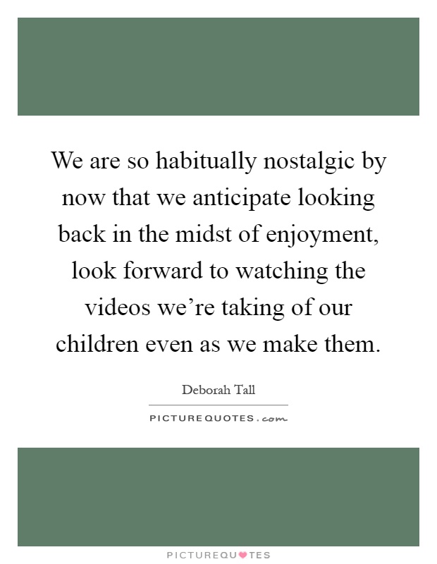 We are so habitually nostalgic by now that we anticipate looking back in the midst of enjoyment, look forward to watching the videos we're taking of our children even as we make them Picture Quote #1