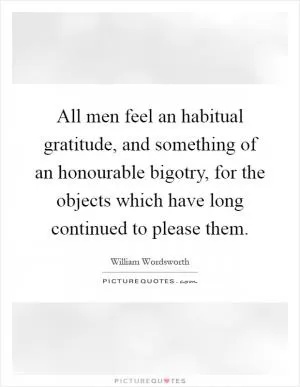 All men feel an habitual gratitude, and something of an honourable bigotry, for the objects which have long continued to please them Picture Quote #1