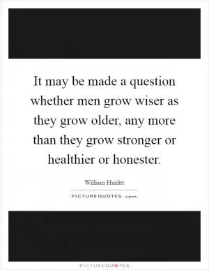 It may be made a question whether men grow wiser as they grow older, any more than they grow stronger or healthier or honester Picture Quote #1
