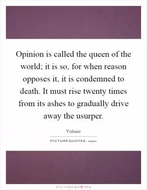 Opinion is called the queen of the world; it is so, for when reason opposes it, it is condemned to death. It must rise twenty times from its ashes to gradually drive away the usurper Picture Quote #1