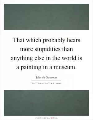 That which probably hears more stupidities than anything else in the world is a painting in a museum Picture Quote #1