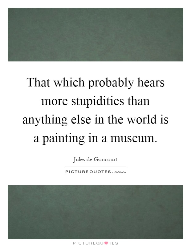 That which probably hears more stupidities than anything else in the world is a painting in a museum Picture Quote #1