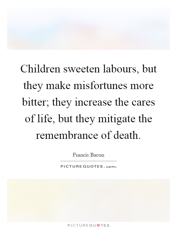 Children sweeten labours, but they make misfortunes more bitter; they increase the cares of life, but they mitigate the remembrance of death Picture Quote #1