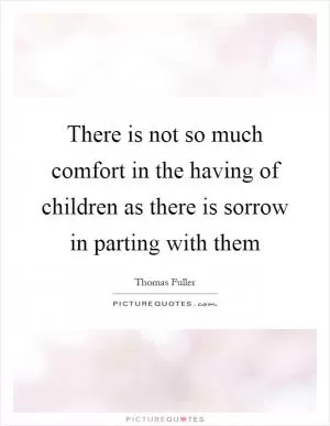 There is not so much comfort in the having of children as there is sorrow in parting with them Picture Quote #1