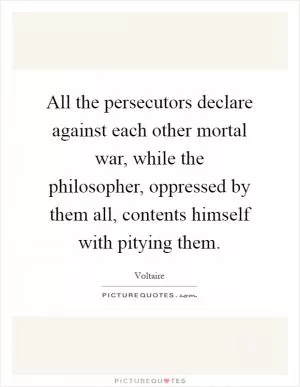All the persecutors declare against each other mortal war, while the philosopher, oppressed by them all, contents himself with pitying them Picture Quote #1