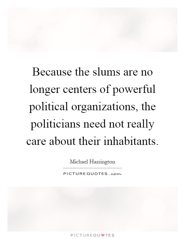 Because the slums are no longer centers of powerful political organizations, the politicians need not really care about their inhabitants Picture Quote #1