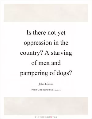 Is there not yet oppression in the country? A starving of men and pampering of dogs? Picture Quote #1