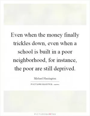 Even when the money finally trickles down, even when a school is built in a poor neighborhood, for instance, the poor are still deprived Picture Quote #1