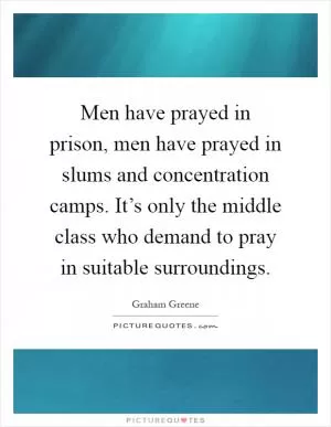 Men have prayed in prison, men have prayed in slums and concentration camps. It’s only the middle class who demand to pray in suitable surroundings Picture Quote #1