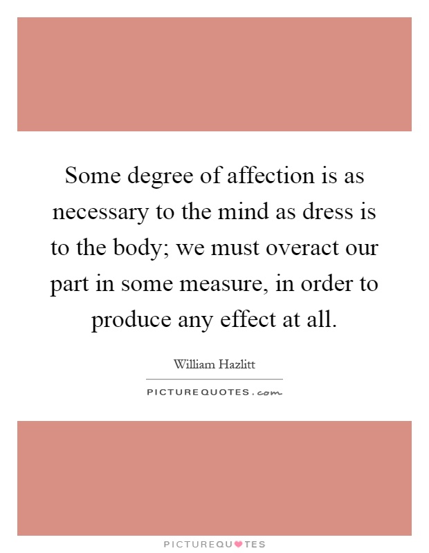 Some degree of affection is as necessary to the mind as dress is to the body; we must overact our part in some measure, in order to produce any effect at all Picture Quote #1
