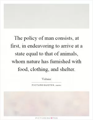 The policy of man consists, at first, in endeavoring to arrive at a state equal to that of animals, whom nature has furnished with food, clothing, and shelter Picture Quote #1