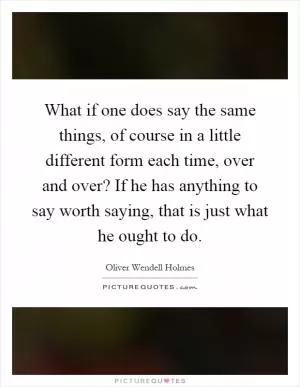 What if one does say the same things, of course in a little different form each time, over and over? If he has anything to say worth saying, that is just what he ought to do Picture Quote #1