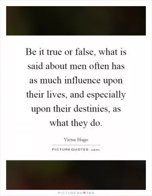 Be it true or false, what is said about men often has as much influence upon their lives, and especially upon their destinies, as what they do Picture Quote #1
