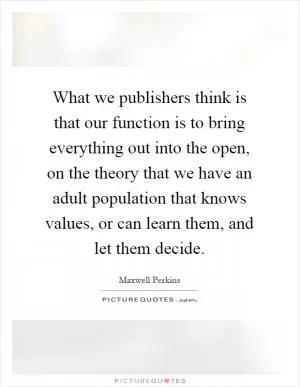 What we publishers think is that our function is to bring everything out into the open, on the theory that we have an adult population that knows values, or can learn them, and let them decide Picture Quote #1
