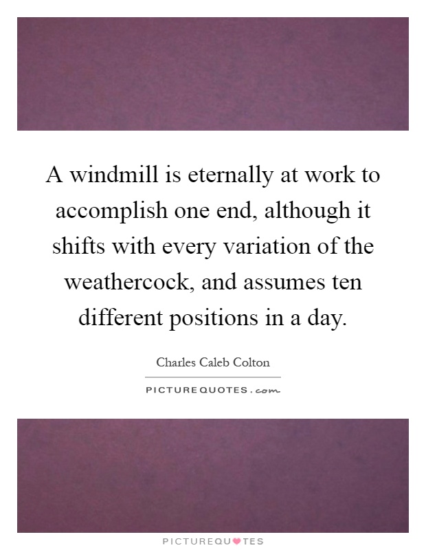 A windmill is eternally at work to accomplish one end, although it shifts with every variation of the weathercock, and assumes ten different positions in a day Picture Quote #1
