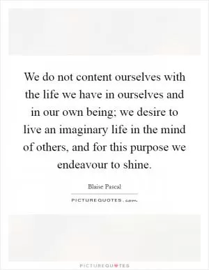 We do not content ourselves with the life we have in ourselves and in our own being; we desire to live an imaginary life in the mind of others, and for this purpose we endeavour to shine Picture Quote #1