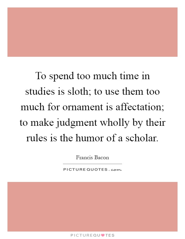To spend too much time in studies is sloth; to use them too much for ornament is affectation; to make judgment wholly by their rules is the humor of a scholar Picture Quote #1