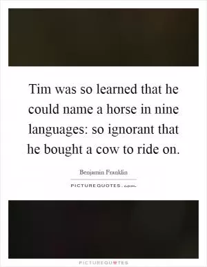 Tim was so learned that he could name a horse in nine languages: so ignorant that he bought a cow to ride on Picture Quote #1