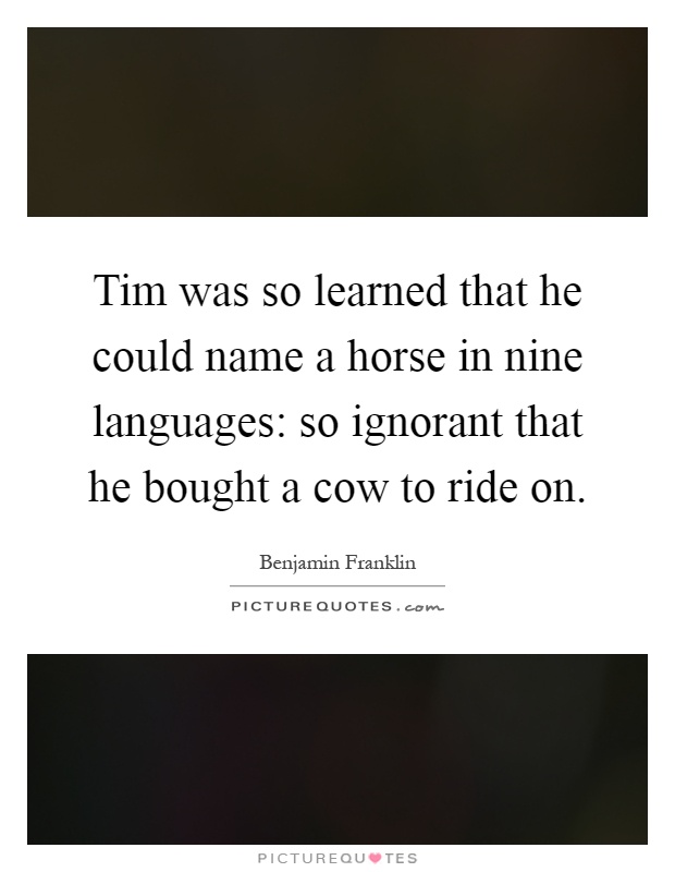 Tim was so learned that he could name a horse in nine languages: so ignorant that he bought a cow to ride on Picture Quote #1