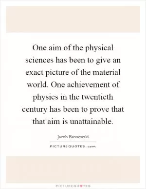 One aim of the physical sciences has been to give an exact picture of the material world. One achievement of physics in the twentieth century has been to prove that that aim is unattainable Picture Quote #1