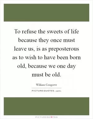 To refuse the sweets of life because they once must leave us, is as preposterous as to wish to have been born old, because we one day must be old Picture Quote #1
