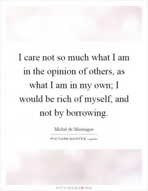 I care not so much what I am in the opinion of others, as what I am in my own; I would be rich of myself, and not by borrowing Picture Quote #1